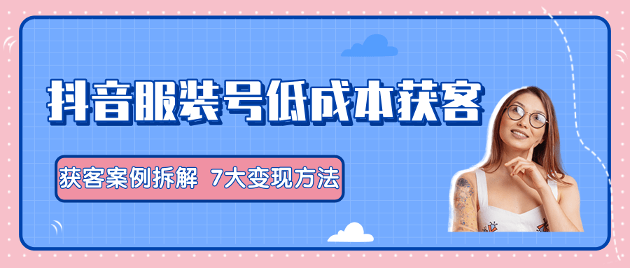 服装抖音号+获客的案例拆解，13种低成本获客方式，7大变现方法，直接上干货！-优才资源站