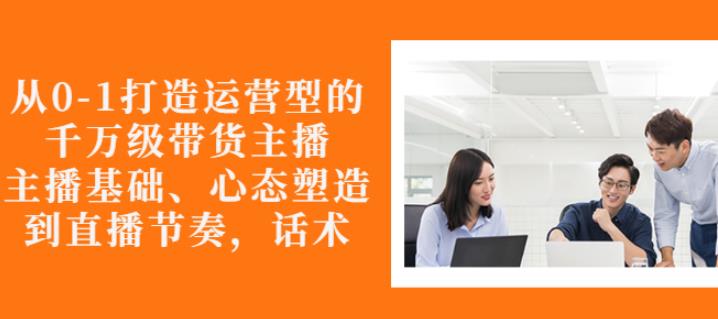 从0-1打造运营型的带货主播：主播基础、心态塑造，能力培养到直播节奏，话术进行全面讲-优才资源站