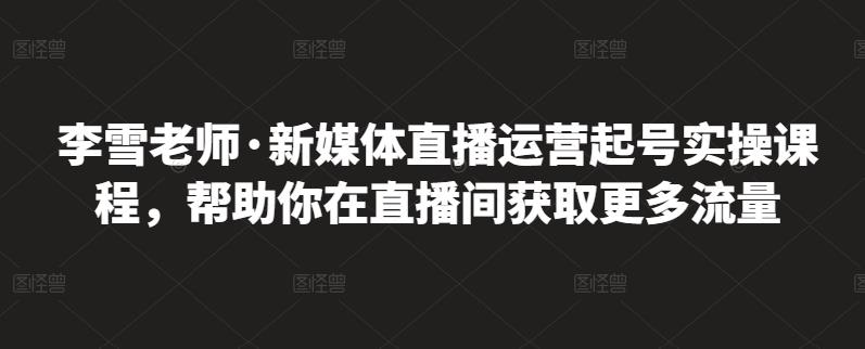 李雪老师·新媒体直播运营起号实操课程，帮助你在直播间获取更多流量-优才资源站