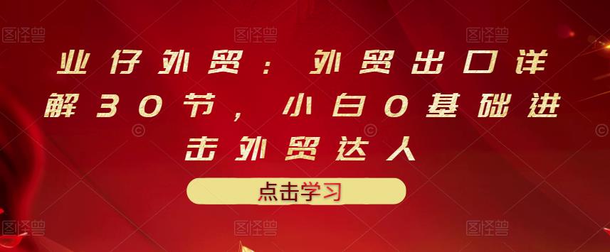 业仔外贸：外贸出口详解30节，小白0基础进击外贸达人 价值666元-优才资源站