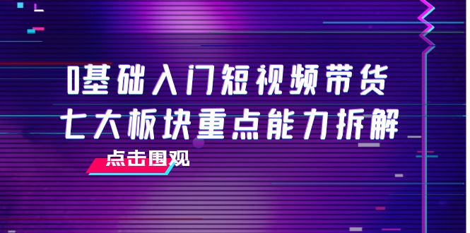 0基础入门短视频带货，七大板块重点能力拆解，7节精品课4小时干货-优才资源站