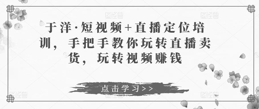 于洋·短视频+直播定位培训，手把手教你玩转直播卖货，玩转视频赚钱-优才资源站