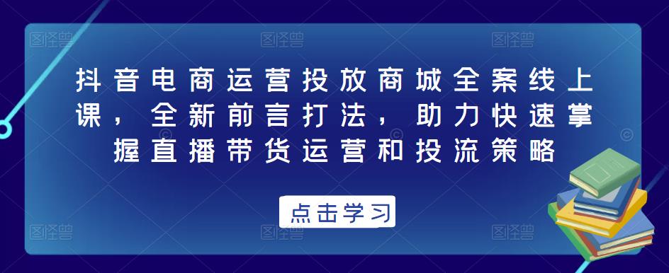 抖音电商运营投放商城全案线上课，全新前言打法，助力快速掌握直播带货运营和投流策略-优才资源站