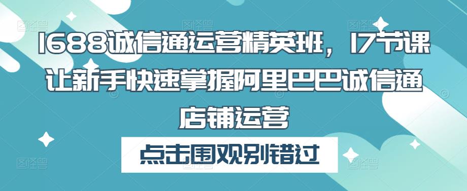 1688诚信通运营精英班，17节课让新手快速掌握阿里巴巴诚信通店铺运营-优才资源站