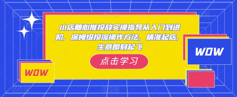 小店随心推投放实操指导从入门到进阶，保姆级投流操作方法，精准起店，生意即刻起飞-优才资源站