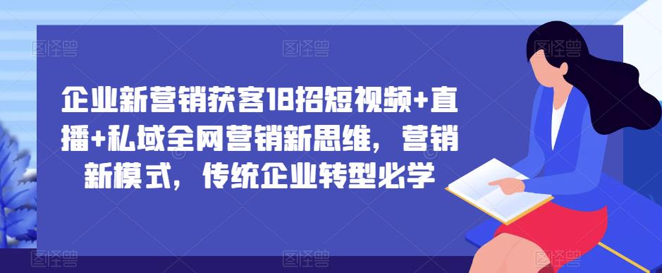 企业新营销获客18招短视频+直播+私域全网营销新思维，营销新模式，传统企业转型必学-优才资源站