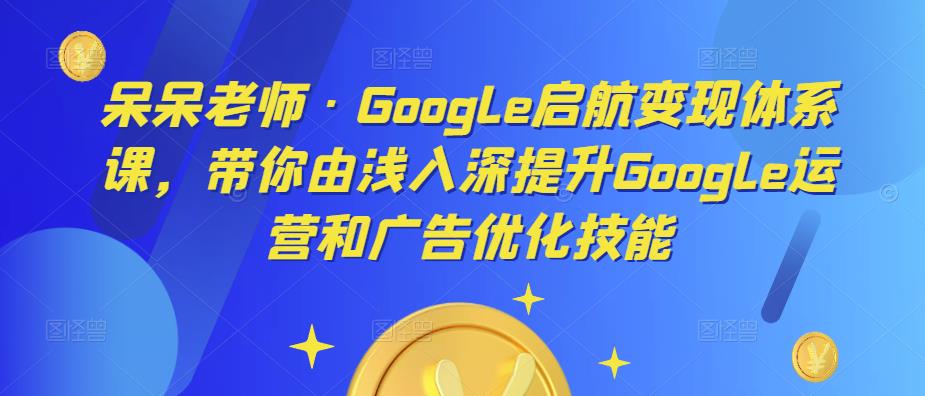 呆呆老师·Google启航变现体系课，带你由浅入深提升Google运营和广告优化技能-优才资源站