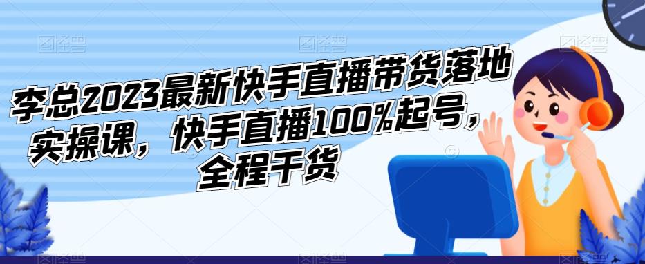 李总2023最新快手直播带货落地实操课，快手直播100%起号，全程干货-优才资源站