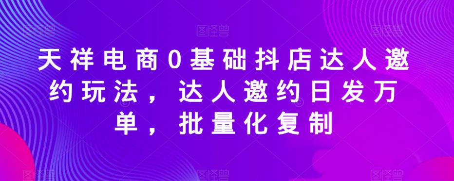 天祥电商0基础抖店达人邀约玩法，达人邀约日发万单，批量化复制-优才资源站