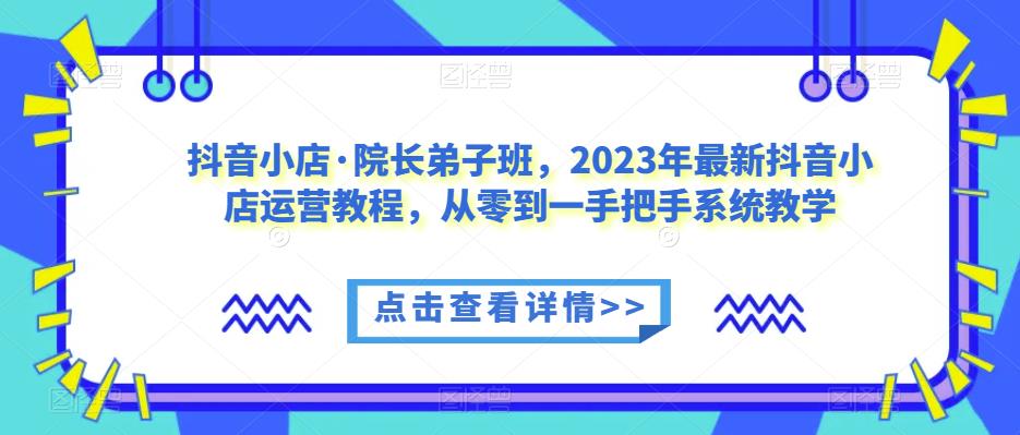 抖音小店·院长弟子班，2023年最新抖音小店运营教程，从零到一手把手系统教学-优才资源站