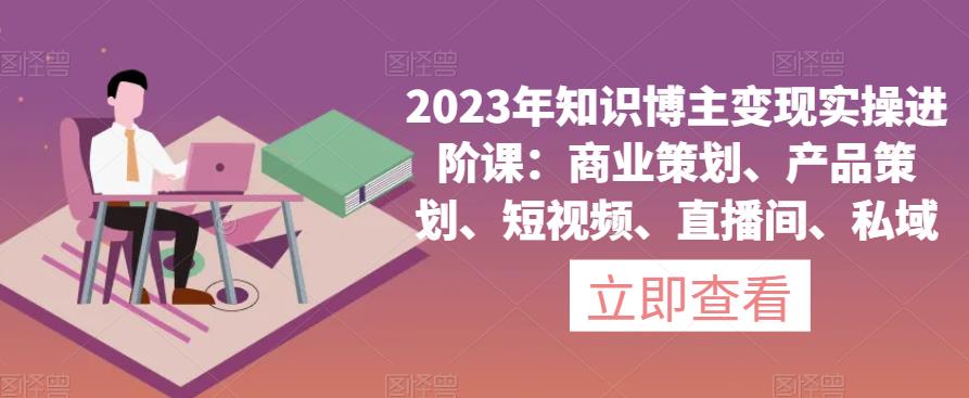 2023年知识博主变现实操进阶课：商业策划、产品策划、短视频、直播间、私域-优才资源站