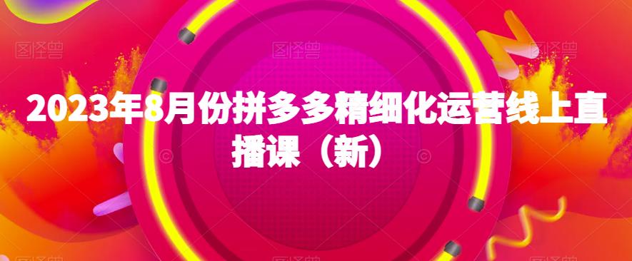 2023年8月份拼多多精细化运营线上直播课（新）-优才资源站