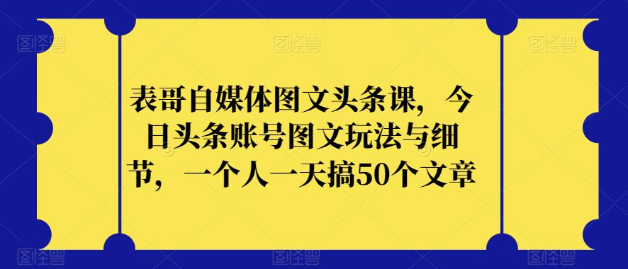 表哥自媒体图文头条课，今日头条账号图文玩法与细节，一个人一天搞50个文章-优才资源站