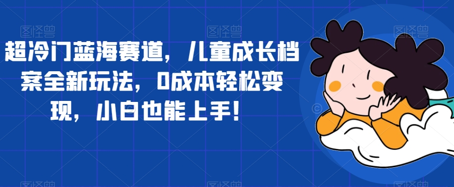 超冷门蓝海赛道，儿童成长档案全新玩法，0成本轻松变现，小白也能上手【揭秘】-优才资源站