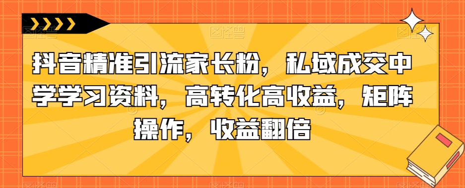 抖音精准引流家长粉，私域成交中学学习资料，高转化高收益，矩阵操作，收益翻倍【揭秘】-优才资源站