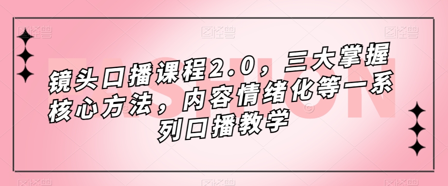 镜头口播课程2.0，三大掌握核心方法，内容情绪化等一系列口播教学-优才资源站