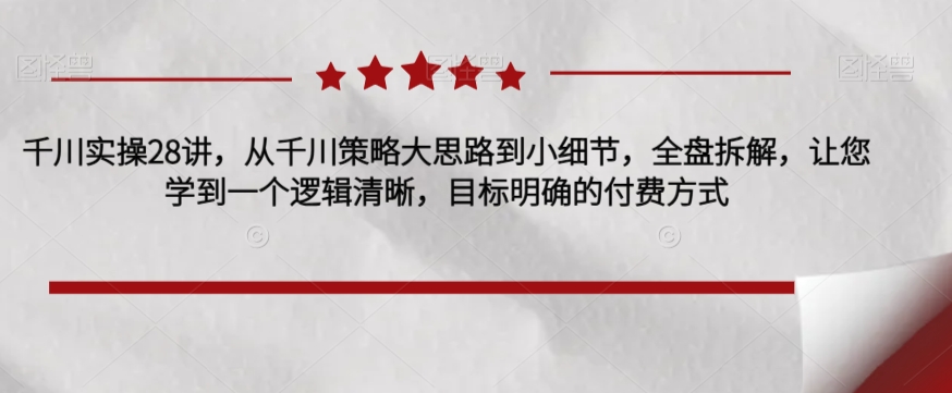 千川实操28讲，从千川策略大思路到小细节，全盘拆解，让您学到一个逻辑清晰，目标明确的付费方式-优才资源站