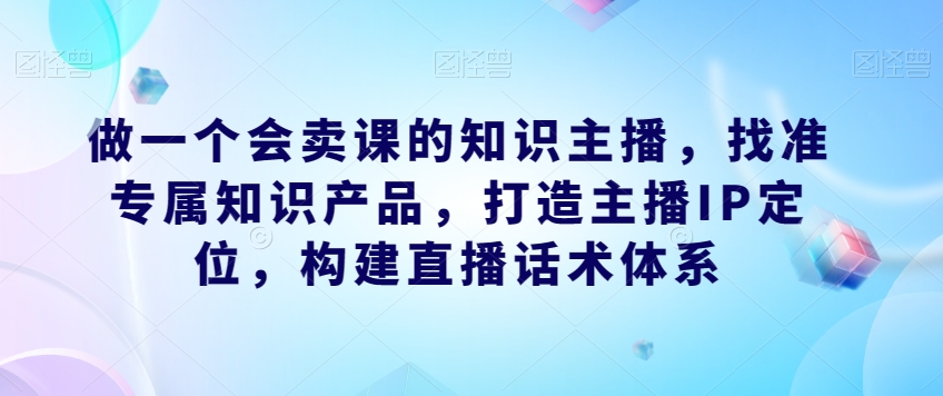 做一个会卖课的知识主播，找准专属知识产品，打造主播IP定位，构建直播话术体系-优才资源站