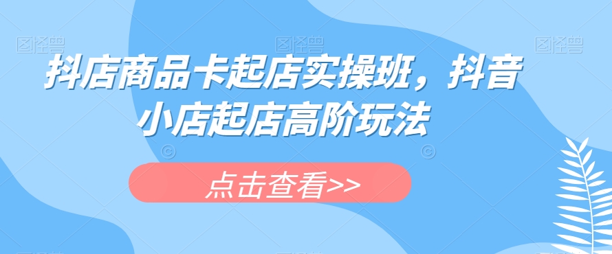 抖店商品卡起店实操班，抖音小店起店高阶玩法-优才资源站