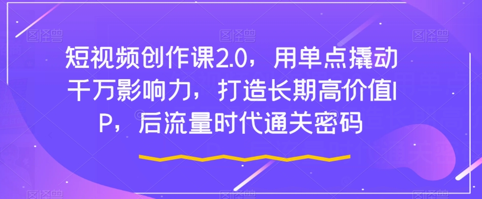 短视频创作课2.0，用单点撬动千万影响力，打造长期高价值IP，后流量时代通关密码-优才资源站