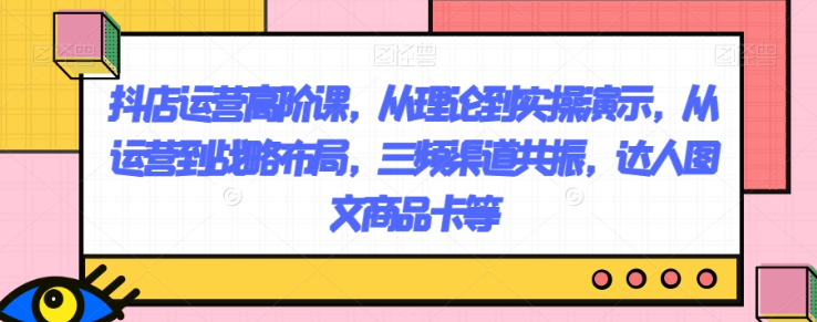 抖店运营高阶课，从理论到实操演示，从运营到战略布局，三频渠道共振，达人图文商品卡等-优才资源站