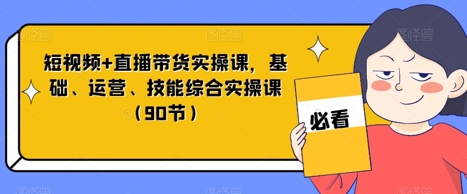 短视频+直播带货实操课，基础、运营、技能综合实操课（90节）-优才资源站