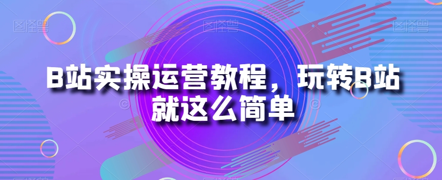 B站实操运营教程，玩转B站就这么简单-优才资源站