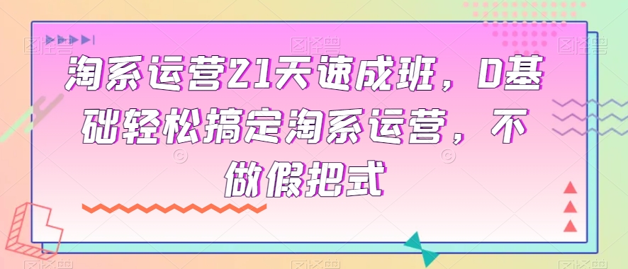 淘系运营21天速成班，0基础轻松搞定淘系运营，不做假把式-优才资源站