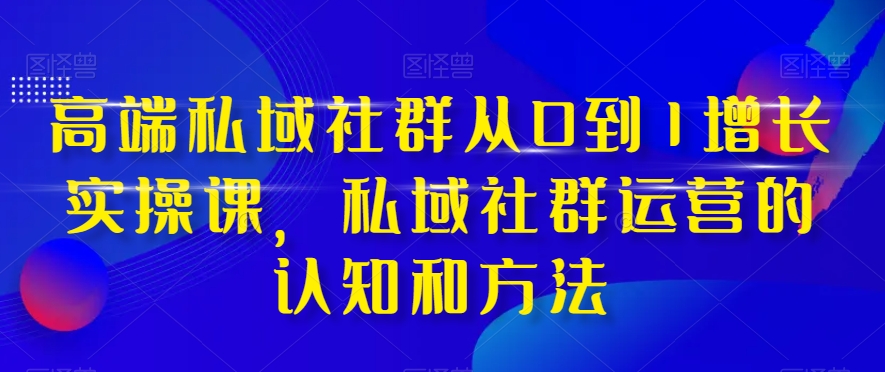 高端私域社群从0到1增长实操课，私域社群运营的认知和方法-优才资源站