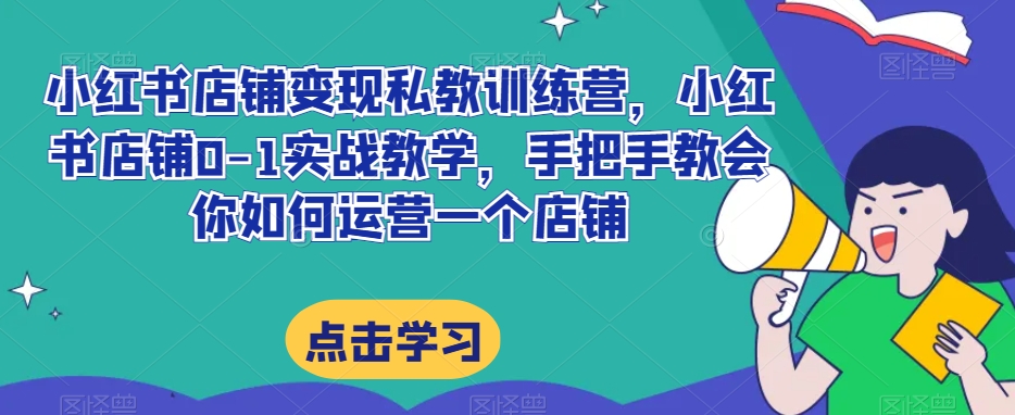 小红书店铺变现私教训练营，小红书店铺0-1实战教学，手把手教会你如何运营一个店铺-优才资源站