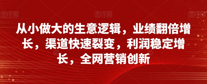 从小做大的生意逻辑，业绩翻倍增长，渠道快速裂变，利润稳定增长，全网营销创新-优才资源站