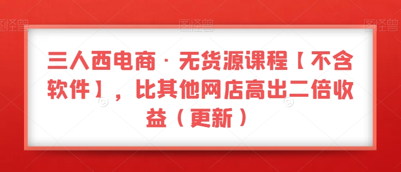 三人西电商·无货源课程【不含软件】，比其他网店高出二倍收益（更新）-优才资源站