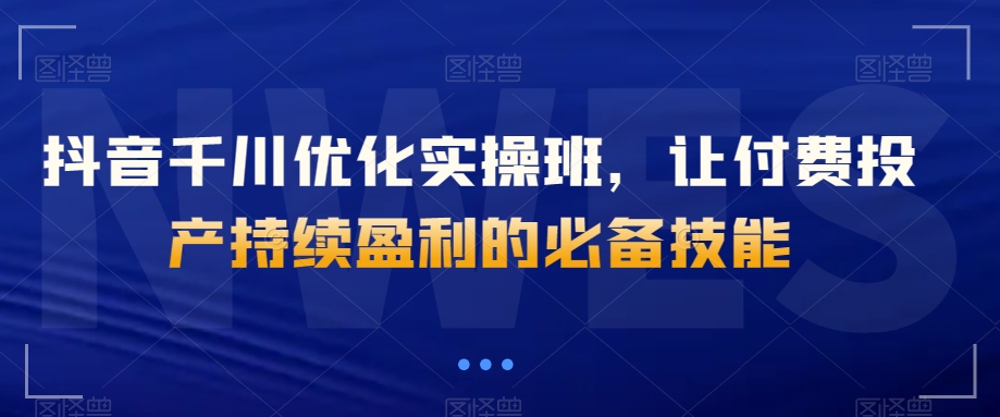 抖音千川优化实操班，让付费投产持续盈利的必备技能-优才资源站