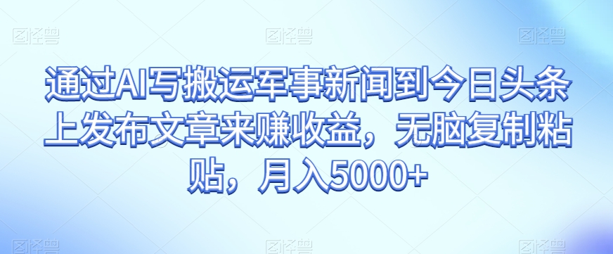 通过AI写搬运军事新闻到今日头条上发布文章来赚收益，无脑复制粘贴，月入5000+【揭秘】-优才资源站