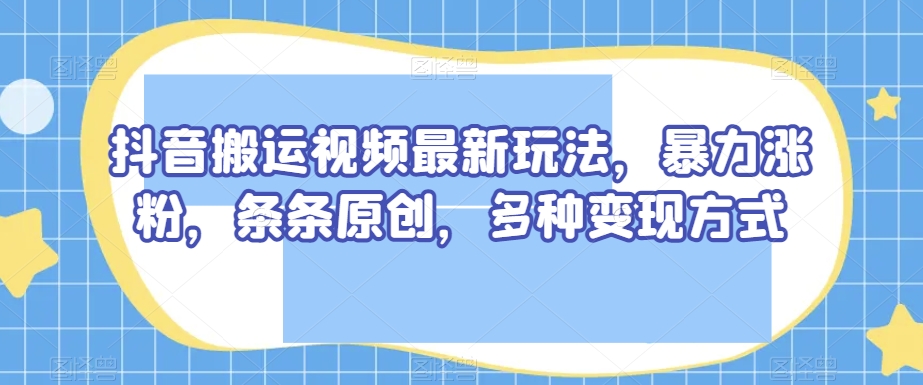 抖音搬运视频最新玩法，暴力涨粉，条条原创，多种变现方式【揭秘】-优才资源站