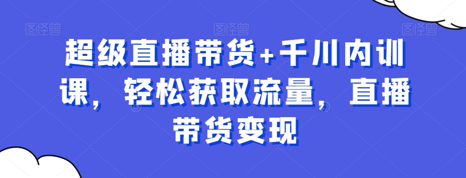 超级直播带货+千川内训课，轻松获取流量，直播带货变现-优才资源站