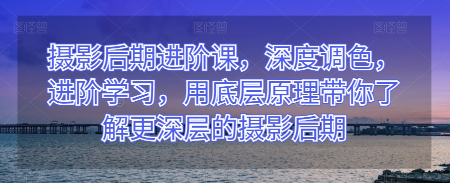 摄影后期进阶课，深度调色，进阶学习，用底层原理带你了解更深层的摄影后期-优才资源站