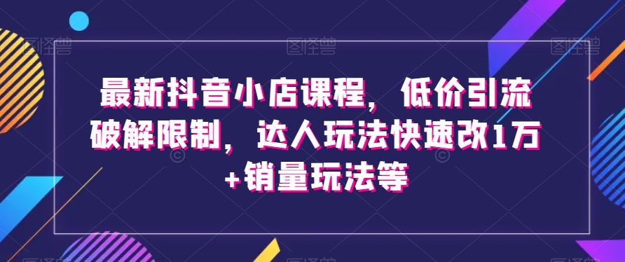 最新抖音小店课程，低价引流破解限制，达人玩法快速改1万+销量玩法等-优才资源站