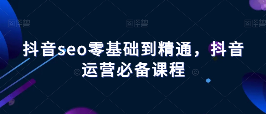 抖音seo零基础到精通，抖音运营必备课程-优才资源站