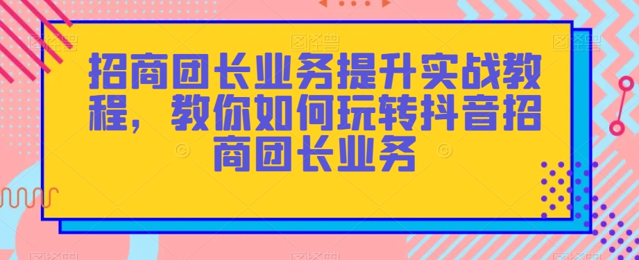 招商团长业务提升实战教程，教你如何玩转抖音招商团长业务-优才资源站