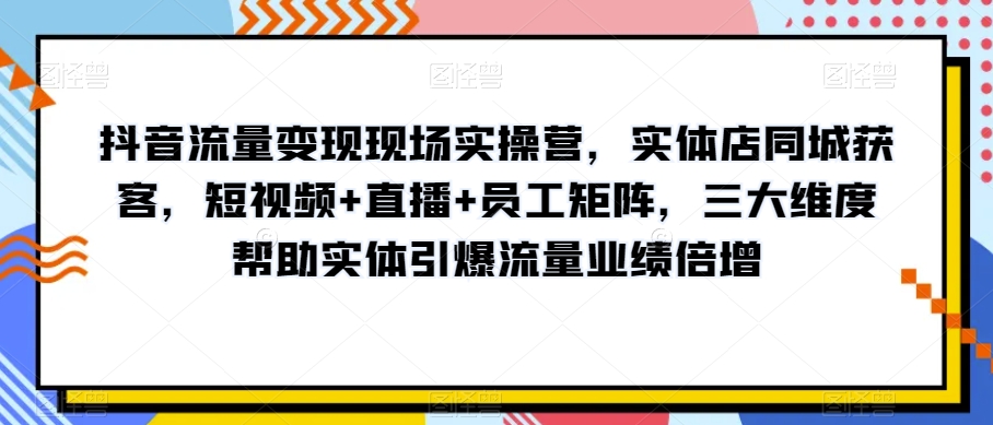 抖音流量变现现场实操营，实体店同城获客，短视频+直播+员工矩阵，三大维度帮助实体引爆流量业绩倍增-优才资源站