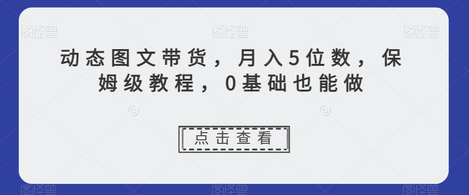 动态图文带货，月入5位数，保姆级教程，0基础也能做【揭秘】-优才资源站