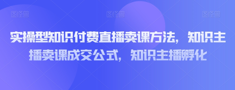 实操型知识付费直播卖课方法，知识主播卖课成交公式，知识主播孵化-优才资源站