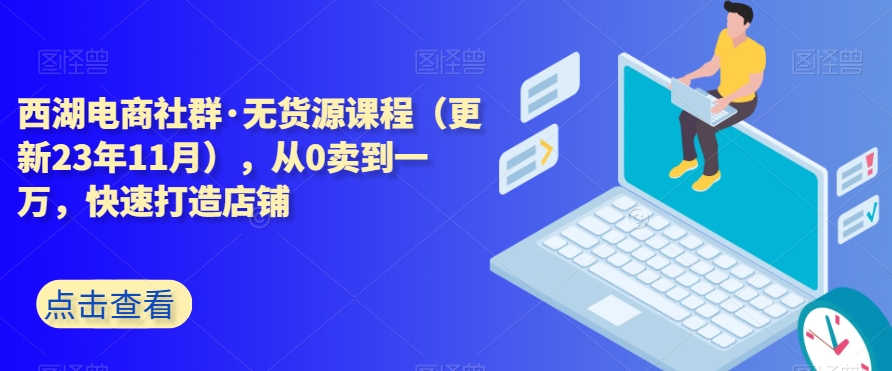 西湖电商社群·无货源课程（更新23年11月），从0卖到一万，快速打造店铺-优才资源站