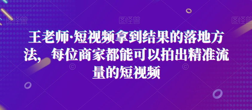 王老师·短视频拿到结果的落地方法，每位商家都能可以拍出精准流量的短视频-优才资源站