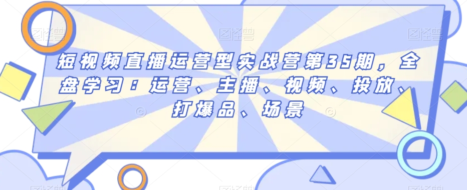 短视频直播运营型实战营第35期，全盘学习：运营、主播、视频、投放、打爆品、场景-优才资源站