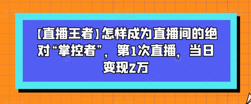 【直播王者】怎样成为直播间的绝对“掌控者”，第1次直播，当日变现2万-优才资源站