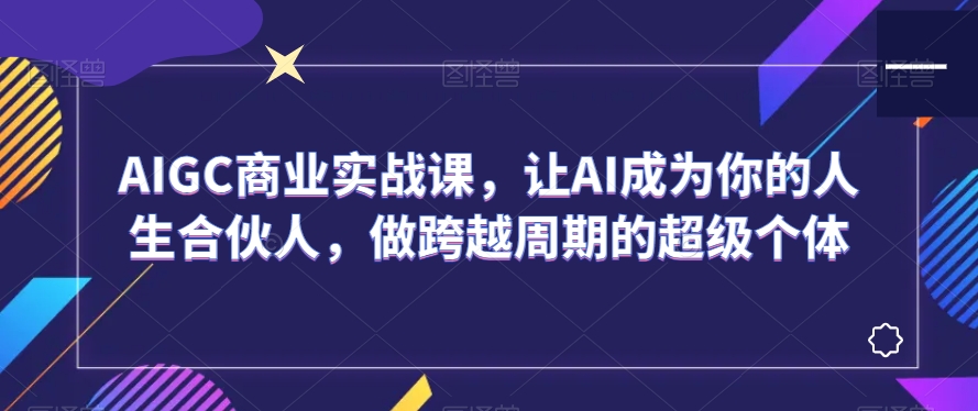 AIGC商业实战课，让AI成为你的人生合伙人，做跨越周期的超级个体-优才资源站