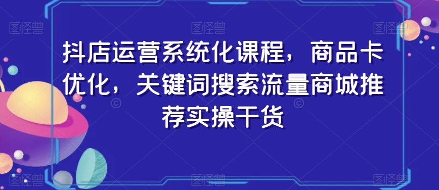 抖店运营系统化课程，商品卡优化，关键词搜索流量商城推荐实操干货-优才资源站