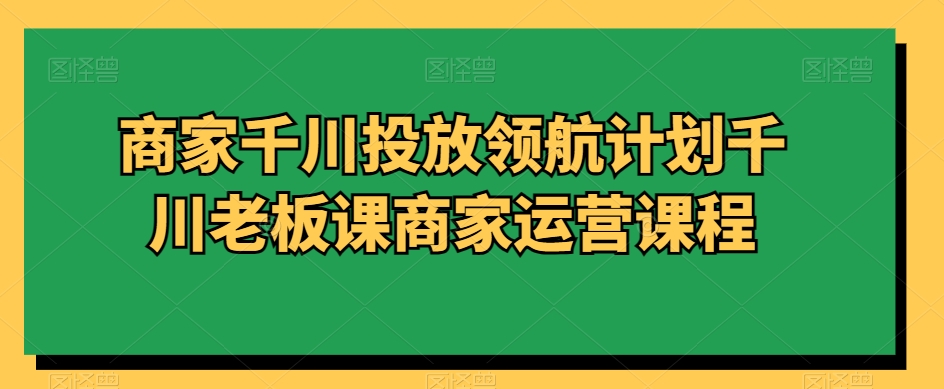 商家千川投放领航计划千川老板课商家运营课程-优才资源站